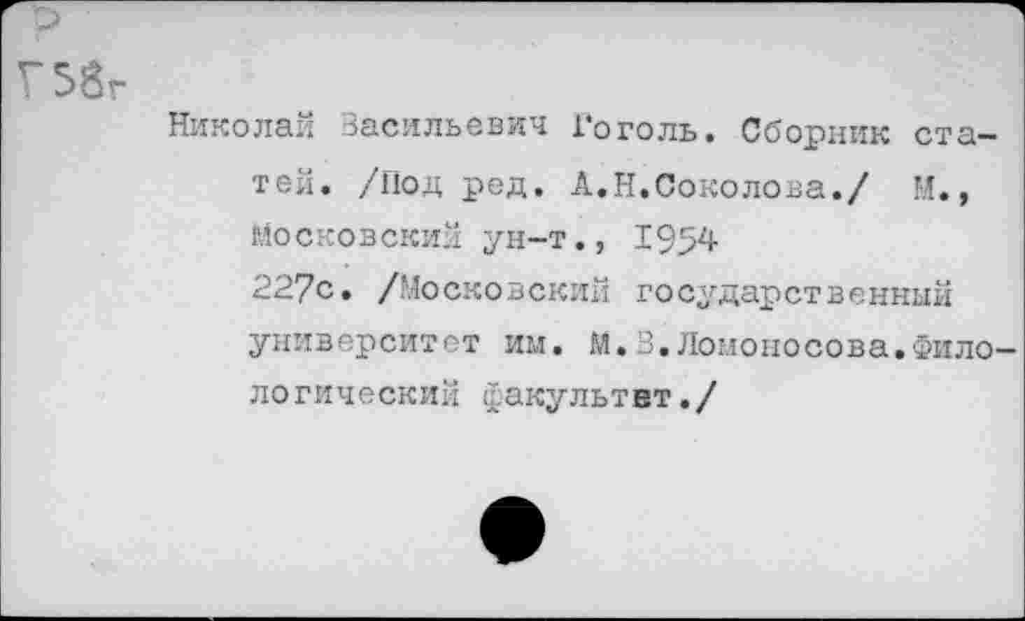 ﻿р
Г 58г
Николай Васильевич Гоголь. Сборник статей. /Под ред. А.Н.Соколова./ М., Московский ун-т., 1954
227с. /Московский государственный университет им. М.В.Ломоносова.Филологический факультет./